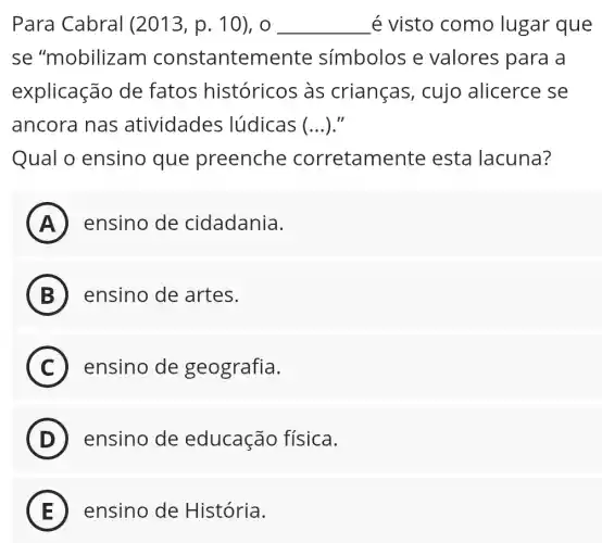 Para Cabral (2013, p. 10), o __ é visto como lugar que
se "mobilizam constantemente símbolos e valores para la
explicação de fatos históricos às crianças, cujo alicerce se
ancora nas atividades lúdicas (...)."
Qual o ensino que preenche corretamente esta lacuna?
A ) ensino de cidadania.
B ensino de artes.
C ensino de geografia.
D ensino de educação física.
E ensino de História.