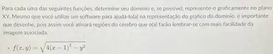 Para cada uma das seguintes funções, determine seu domínio e, se possivel, represente-0 graficamente no plano
XY. Mesmo que você utilize um software para ajudá-lo(a) na representação do gráfico do domínio, é importante
que desenhe, pois assim você ativará regiōes do cérebro que o(a) farão lembrar-se com mais facilidade da
imagem associada.
f(x,y)=sqrt (4(x-1)^2-y^2)