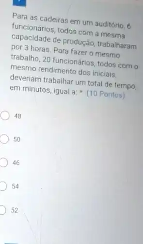 Para as cadeiras em um auditório, 6
funcionários, todos com a mesma
capacidade de produção, trabalharam
por 3 horas. Para fazer o mesmo
trabalho, 20 funcionários, todos com o
mesmo rendimento dos iniciais.
deveriam trabalhar um total de tempo,
em minutos, igual a:(10 Pontos)
48
50
D 46
D 54
D 52