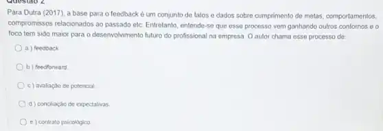 Para Dutra (2017), a base para o feedback é um conjunto de fatos e dados sobre cumprimento de metas comportamentos,
compromissos relacionados ao passado etc. Entretanto, entende se que esse processo vem ganhando outros contornos eo
foco tem sido maior para o desenvolvimento futuro do profissional na empresa O autor chama esse processo de:
a) feedback
b) feedforward
c) avaliação de potencial.
d) concliaçáo de expectativas
e) contrato psicológico.