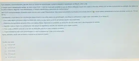 Para entender o Associacionismo que deu inicio às Teorias da Aprendizagem, épredise entender a contribulçado do filósoto John Locke
"O Ensaio sobre o entendimento humano, de John Looke (1632-1704). fol muito bern-sucedido no que se retere atribulção deum novo cbjeto à Filosofia, embora nào se trate propriamente da acetação das teses eda
doutrina lockeana. Segundo o seu entendimento, a Filosofia resumirseia a uma teoria do conhecimento."
(INSTITUTO de Humanidades.Iresenha sobre obra de John Lockey, Disponivel en http://www.institutodehumanidades.com bi/indexphp/e/2399 ensalo-sobreo rentendimento-humano-delocke Acesso inm 15 mar.
2019.)
Considerando a importancia das contribuiçbes desse fliósoto e sua visto acerca da aprendizapern, classifique as aftrmativas a seguir como verdadeiras (v) ou falsas (F).
( ) Para Locke, alguns principlos e algumas idelas salo inatos, ou seja,fazem parte do ser humano desde o seunascimento.
( ) Originadas da expenéncia sensorial direta com objetos fisicos disponivels no ambiente as sensaçoes sǎo, de acondo com Locke, impressées do sentido.
( ) Segundo Locke a origem do conhecimento está semprena expendncia sensivel, nào existindo outra origem possivel.
( ) Para Locke, a reflexio nada tem a ver com as sensacbes pois éum mero complado de ideias.
( ) Oque entendemos hoje como aprendizageméo que foi proposto por Locke como associaçlo
Agora, assinale a opção que apresenta a sequencia de respostas correta.
Escolha uma opção
a. FV,V FeV
b. V,F,V,FeV
c. F,V,F,VeF
d. F,F,V VeF
e. V,V,F.FeV