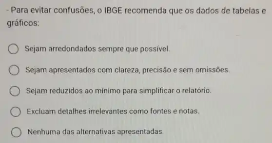 - Para evitar confusões, o IBGE recomenda que os dados de tabelas e
gráficos:
Sejam arredondados sempre que possível.
Sejam apresentados com clareza precisão e sem omissões.
Sejam reduzidos ao mínimo para simplificar o relatório.
Excluam detalhes irrelevantes como fontes e notas.
Nenhuma das alternativas apresentadas.