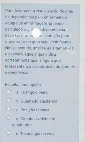 Para favorecer a visualização do grau
de dependência pelo enfermeiro e
equipe de enfermagem, já tendo
calculado o gra dependência,
deve fazer uma resentação para
que o valor do grau seja identificado
Nesse sentido, analise as alternativas
e assinale aquela que indica
corretamente qual a figura que
representará a visualização do grau de
dependência.
Escolha uma opção:
a. Triângulo plano.
b. Quadrado equilátero.
c. Posição técnica.
d. Círculo dividido em
quadrantes.
e. Tecnologia reversa