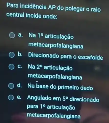 Para incidência AP do polegar o raio
central incide onde:
a. Na 10 articulação
metacarpofalangiana
b. Direcionado para o escafoide
c. Na 2^circ  articulação
metacarpofalangiana
d. Na base do primeiro dedo
e. Angulado em 5^circ  direcionado
para 1^circ  articulação