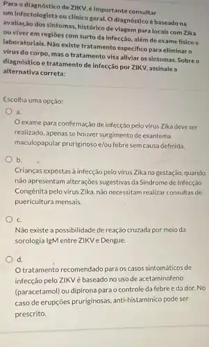 Para o diagnóstico de ZIKV, é Importante consultar
um Infectologista ou clínico geral. O dlagnóstico é baseado na
avallação dos sintomas histórico de viagem para locais com Zika
ou viver em regiôes com surto da infecção , além de exame físico e
laboratoriais. Não existe tratamento específico para eliminar o
virus do corpo, mas o tratamento visa aliviar os sintomas. Sobre o
diagnóstico e tratamento de infecção por ZIKV, assinale a
alternativa correta:
Escolha uma opção:
a.
exame para confirmação de infecção pelo vírus Zika deve ser
realizado, apenas se houver surgimento de exantema
maculopapular pruriginoso e/ou febre sem causa definida.
b.
Crianças expostas à infecção pelo virus Zika na gestação, quando
não apresentam alterações sugestivas da Síndrome de Infecção
Congênita pelo vírus Zika, não necessitam realizar consultas de
puericultura mensais.
C.
Não existe a possibilidade de reação cruzada por meio da
sorologia IgM entre ZIKV e Dengue.
d.
tratamento recomendado para os casos sintomáticos de
infecção pelo ZIKVé baseado no uso de acetaminofeno
(paracetamol) ou dipirona para o controle da febreeda dor.No
caso de erupçōes pruriginosas anti-histamínico pode ser