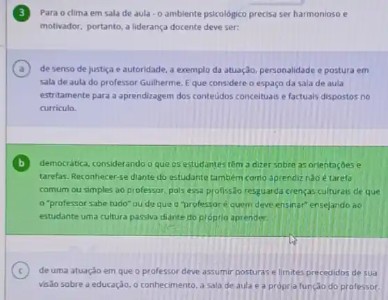 Para o dima em sala de aula -0 ambiente psicológico precisa ser harmonioso e
motivador, portanto, a liderança docente deve ser:
A de senso de justiça e autoridade, a exemplo da atuação, personalidade e postura em (a)
sala de aula do professor Guilherme. Eque considere o espaço da sala de aula
estritamente para a aprendizagem dos conteúdos conceituals e factuals dispostos no
curriculo.
B democrática, considerando o que os estudantes têm a dizer sobre as orientações e
tarefas. Reconhecer-se diante do estudante também como aprendiz nào é tarefa
comum ou simples ao professor, pols essa profissão resguarda crenças culturais de que
"professor sabe tudo"ou de que o "professoré quem deve ensinar" ensejando ao
estudante uma cultura passiva diante do própria aprender.
C
visão sobre a educação o conhecimento, a sala de aula e a própria função do professor.
(c) de uma atuação em que o professor deve assumir posturas e limites precedidos de sua