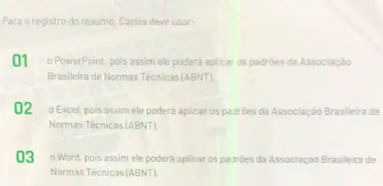 Para o registro do resumo Carlos deve usar:
01 o PowerPoint, pois assim ele poderá aplicar os padrōes da Associação
Brasileira de Normas Tecnicas (ABNT).
02 o Excel, pois assim ele poderá aplicar os padroes da Associação Brasileira de
Normas Tècnicas (ABNT)
03 o Word, pois assim ele poderá aplicar os padrōes da Associação Brasileita de
Normas Técnicas (ABNT)