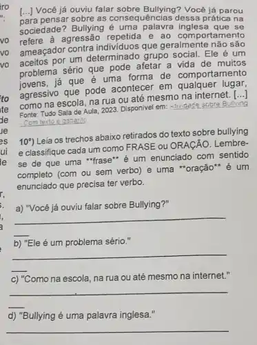 para pensar sobre as consequências dessa prática na
() Você já ouviu falar sobre Bullying? Você já parou
sociedade?Bullying é uma palavra inglesa que se
refere à agressão repetida e ao comportamento
ameaçador contra individuos que geralmente nào sao
aceitos por um determinado grupo social. Ele é um
problema sério que pode afetar a vida de muitos
iovens, já que é uma forma de comportamento
agressivo que pode acontecer em qualquer lugar,
como na escola na rua ou até mesmo na internét.
()
Fonte: Tudo Sala de Aula, 2023. Disponivel em:
Attridece sobre Bullying
Com texto e gabant
10^circ 
Leia os trechos abaixo retirados do texto sobre bullying
e classifique cada um como FRASE : 0 ORACÃO . Lembre-
se de que uma *frase** é um enunciado com sentido
completo (com ou sem verbo) e uma *oração**é um
enunciado que precisa ter verbo.
a) "Você já ouviu falar sobre Bullying ?"
__
é problema sério."
__
c) "Como na escola na rua ou até mesmo na internet."
__
d) "Bullying é uma palavra inglesa."
__