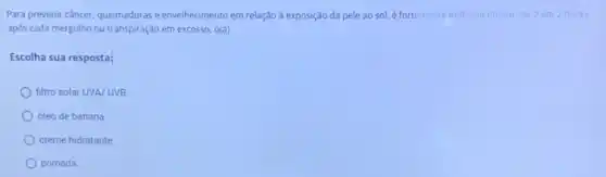 Para prevenir câncer, queimaduras e envelhecimento em relação à exposição da pele ao sol, é fortemente indicado utilizar, de 2 em 2 horas.
após cada mergulho ou transpiração em excesso, o(a)
Escolha sua resposta:
filtro solar UVA/UVB
óleo de banana
creme hidratante
pomada