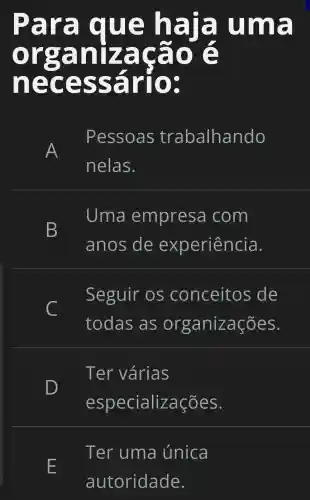 Para que haja uma
necessár'o:
Pessoas trabalhando
nelas.
B
Uma empresa com
anos de experiência.
C
Seguir os conceitos de
todas as organizações.
Ter várias
D
especializações.
E
Ter uma única
autoridade.