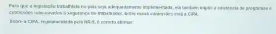 Para que a legislação trabalhista no pais seja adequadamente implementada, ela também impôe a existencia de programas e
comissōes relacionado s à segurança do trabalhador. Entre essas comissōes está a CIPA.
Sobre a CIPA regulamentada pela NR-5 é correto afirmar: