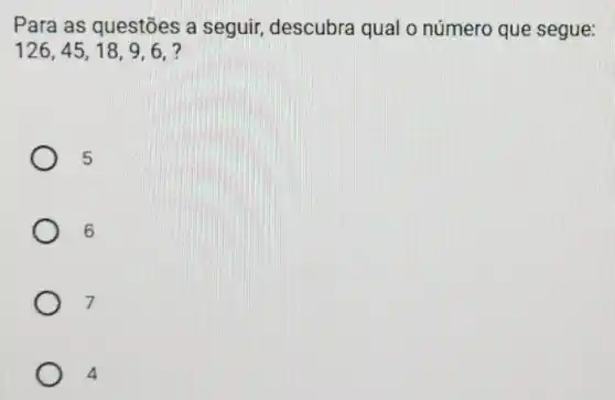 Para as questões a seguir, descubra qual o número que segue:
126,45,18,9,6,
5
6
7
4