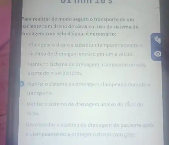 Para realizar de modo seguro o transporte de um
paciente com dreno de tórax em uso de sistema de
drenagem com selo d'água, é necessário:
Clampear o dreno e substituir temporariamente o
sistema de drenagem em usopor um a vácuo.
Manter o sistema de drenagem clampeado ou não,
acima do nivel do tórax.
Manter o sistema de drenagem clampeado to durante o
transporte.
Manter o sistem de drenagem abaixo do nivel do
tórax.
Desconectar sistema de drenagem do paciente após
clampeamento e proteger o dreno com gaze.