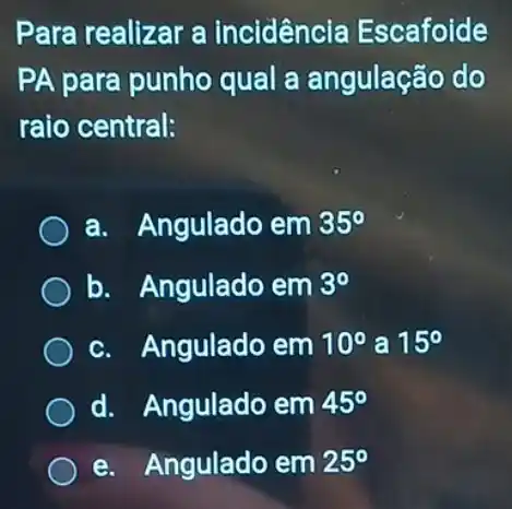 Para realizar a incidencia Escafoide
PA para punho qual a angulação do
raio central:
a. Angulado em 35^circ 
b. Angulado em 3^circ 
c. Angulado em 10^circ  a 15^circ 
d. Angulado em 45^circ 
e. Angulado em 25^circ