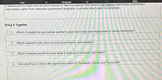 Paragraph
It influenced his views and decisions based on favoring policies that favored sell relaxed and limited government
intervention rather than extensive government programs to provide direct relief to individuals
Bring It Together
I 1. Which President do you believe wanted to give direct help and employment to needy individuals?
2. Which wanted to rely more on local governments and charities?
square 
limit aid to business and banks? usiness and banks?
square 
4. How would you contrast the approaches taken by Presidents Hoover and Roosevelt?