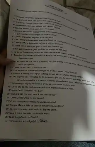 PARCUUS
"Buscal em primeiro lugar - Reino do Dous a sun himston. .family
1"Quais são os atributos (caracteristican) próprians
2. De que forma Jesus veio ao mundo
3' O que era a mansão dos mortos?Como ela eranda
4 A ressurreição de Jesus fol igual a de Lázaro? Commada
5" Clte trés motivos pelos quais Jesus ressuscitou.
6"Quantos e quals são os julgamentos que le Jesus? Expliau cada um delea. 7 0 que mais te chama atenção na morte de Jesus?
8" Como ó chamada a segunda vinda de Cristo?
10 Por que
Maria é escolhida para ser a mǎe do Salvador? Pelo qual el Doda ser representation
11 Quais são os pilares da igreja e o que significa cada um?
12" Em que momento a igreja de Cristo começou a ser edificada?
a) No dia de Pentecostes, quando os disclpulos estavam reunidos o
b) Quando Cristo declara que Pedro é a pedra que será construida João 6 o primeiro a pregar
Reino dos Céus.
trido momento em que Jesus é batizado por João Batista, o céu se abre o Espinto Santo descs won
como uma pomba.
13^circ  Quais são os dons do Espírito Santo?
14^circ 
Que aspecto te chama mais atenção na morte de Jesus Cristo? Por qué?
15^circ 
Como é a hierarquia da Igreja Católica e quais são as funções de cada membro?
16^circ 
Os dogmas são verdades de fé declaradas por um Concllo ou pelo Papa e nas quais o fiel
obrigado a acreditar e professar. Sabendo disso disserta sobre cada um dos dogmas marian
17^circ 
Como surgiu a igreja de Cristo e em que momento ela se confirmou?
18^circ 
Quals são as três realidades espirituais e explique cada uma delas.
19^circ  Jesus Cristo condena? Por que?
20^circ 
Como Cristo nos atrai para Si nos dias de hoje?
21^circ  Como Jesus Cristo foi Glorificado?
22^circ  Como chamamos a subida de Jesus aos céus?
23^circ  Porque Maria é Mãe de Jesus e também mãe de Deus?
24^circ  Cite um momento de atuação do Esplrito Santo.
25^circ  Qual o nome dos dois credos que temos.
26^circ  Qual o significado do Credo?
27^circ  Pertencemos a que Igreja? C Caualica