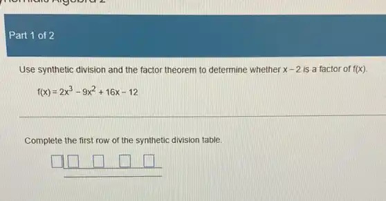 Part 1 of 2
Use synthetic division and the factor theorem to determine whether x-2 is a factor of f(x)
f(x)=2x^3-9x^2+16x-12
Complete the first row of the synthetic division table
square  square