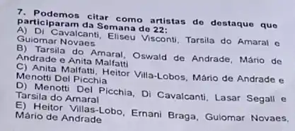 participaram da Semana do?
participarant citar como artistas do destaque que
Guiomar Novaes avalcant, Eliseu Visconti, Tarsila do Amaral o
And Tarsila do Amaral, Oswald de Andrade, Mário de
Andrade e Anita Malfatti
C) Anita Malfatti, Heitor Villa-Lobos, Mário de Andrade e
Menotti Del Picchia
D) Menotti Del Picchia, DI Cavalcanti, Lasar Segall e Tarsila do Amaral
E) Heitor Villas-Lobo, Ernani Braga, Gulomar Novaes,
Mário de Andrade