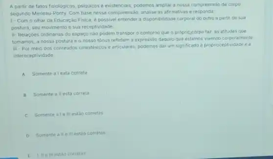 A partir de fatos fisiológicos, psiquicos e existenciais, podemos ampliar a nossa compreensão de corpo,
segundo Merleau-Ponty Com base nessa compreensão, analise as afirmativas e responda:
1- Com o olhar da Educação Fisica, é possivel entender a disponibilidade corporal do outro a partir de sua
postura, seu movimento e sua receptividade.
II- Relações ordinárias do espaço nào podem transpor - contorno que o própri(corpo faz, as atitudes que
tomamos, a nossa postura e o nosso tónus refletem a expressão daquilo que estamos vivendo corporalmente.
III - Por meio dos conteúdos cinestésicos e articulares, podemos dar um significado à proprioceptividade e à
interoceptividade.
A Somente a l está correta
B Somente all está correta
C Somente ale III estão corretas
D Somente all e III estảo corretas
II e III estǎo corretas