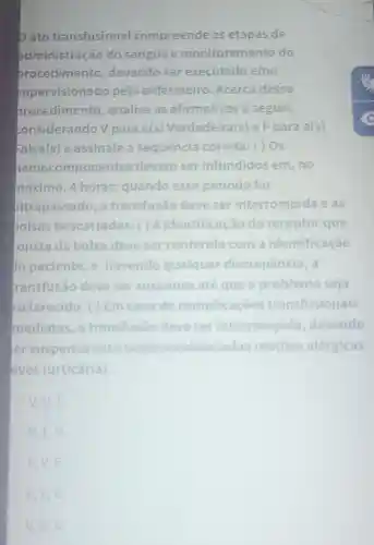 pato transfusional compreende as etapas de
administração do sangue e monitoramento do
procedimento devendo ser executado e/ou
supervisionado pelo enfermeiro Acerca desse
procedimento analise as afirmativas a seguir,
considerando V para a(s)Verdadeira(s) e F para a(s)
Falsa(s) e assinale a sequência correta: () Os
nemo componentes devem ser infundidos em, no
máximo, 4 horas quando esse periodo for
iltrapassado, a transfusão deve ser interrompida e as
polsas descartadas ( ) A identificação do receptor que
tonsta da bolsa deve ser conferida com a identificação
to paciente, e havendo qualquer discrepância, a
transfusão deve ser suspensa até que o problema seja
esclarecido. ( ) Em caso de complicaçōe transfusionais
mediatas, a transfusão deve ser interrompida devendo
er suspensa case sejam evidenciadas reaçōes alérgicas
eves (urticária)
V. V.F.
V,F,V
F
F.V.V.
V,V,V.