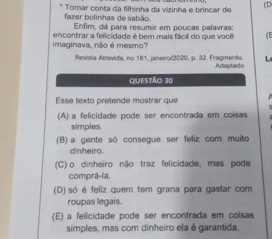 people com sea cachomino,
Tomar conta da filhinha da vizinha e brincar de
fazer bolinhas de sabão.
Enfim, dá para resumir em poucas palavras:
encontrar a felicidade é bem mais fácil do que você
imaginava, não é mesmo?
Revista Atrevida, no 161. janeiro/2020 p. 32. Fragmento
Adaptado
QUESTÃO 30
Esse texto pretende mostrar que
(A) a felicidade pode ser encontrada em coisas
simples.
(B) a gente só consegue ser feliz com muito
dinheiro.
(C) 0 dinheiro não traz felicidade, mas pode
comprá-la.
(D) só é feliz quem tem grana para gastar com
roupas legais.
(E) a felicidade pode ser encontrada em coisas
simples, mas com dinheiro ela é garantida.
(D)
(E
Le