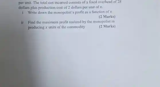 per unit. The total cos incurred consists of a fixed overhead of 28
dollars plus production cost of 2 dollars per unit of x.
i Write down the monopolist's profit as a function of x
(2 Marks)
ii Find the maximum profit realized by the monopolist in
producing x units of the commodity
(2 Marks)