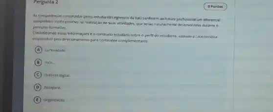 Pergunta 2
As competências construidas pelos estudantes egressos da EaD conferem ao futuro profissional um diferencial
competitivo multo positivo na realização de suas atividades, que serão naturalmente desenvolvida:durante o
percurso formativo.
Considerando essas Informaçoes e o conteúdo estudado sobre o perfi do estudante, assinale a caracteristica
responsável pelo direcionamento para conteúdos complementares:
A Curiosidade.
B Foco.
C Fluência digital.
D Disciplina.
E Organização.