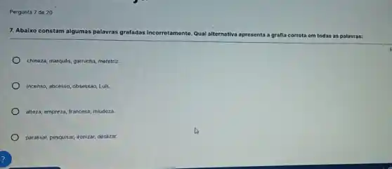 Pergunta 7 de 20
7. Abaixo constam algumas palavras grafadas incorretamente Qual alternativa
apresenta a grafia correta ta em todas as palavras:
chineza, marquês, garrucha, meretrir.
incenso, abcesso, obsessao, Luls,
alteza, empreza, francesa, miudeza.
paralisar, pesquisar, ironizar, deslizar.