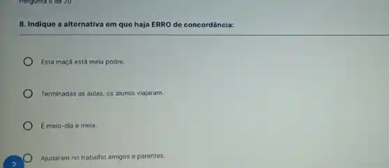 Pergunta 8 de 20
8. Indique a alternativa em que haja ERRO de concordância:
Esta maçã está meia podre.
Terminadas as aulas, os alunos viajaram.
É meio-dia e meia.
Ajudaram no trabalho amigos e parentes.