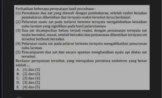 Perhatikan beberapa pernyataan hasil percobaan :
(1) Pereaksian dua zat yang diawali dengan pembakaran, setelah reaksi berjalan
pembakarar dihentikan dan ternyata reaksi tersebut terus berlanjut.
(2) Pelarutan suatu zat pada terlarut tertentu ternyata mengakibatkan kenaikan
suhu larutan yang signifikan pada hasil pelarutannya.
(3) Dua zat dicampurkan belum terjadi reaksi, dengan pemanasan ternyata zat
mulai bereaksi, sesaat setelah bereaksi dan pemanasan dihentikan ternyata zat
tersebut berhenti bereaksi.
(4) Pelarutan suatu zat pada pelarut tertentu ternyata mengakibatkan penurunan
suhu larutan.
(5) Pencampuran dua zat dan secara spontan menghasilkan nyala api diatas zat
tersebut.
Berdasar pernyataan tersebut, yang merupakan peristiwa endoterm yang benar
adalah __
A. (1) dan (3)
B. (2) dan (3)
C. (3) dan (4)
D. (3) dan (5)
E. (4) dan (5)