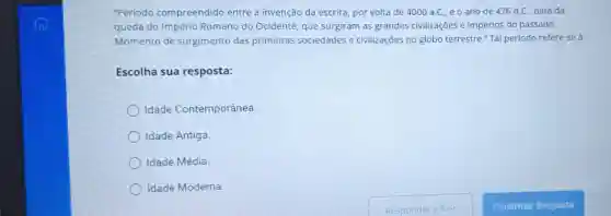 "Periodo compreendido entre a invenção da escrita, por volta de 4000 a.C., e o ano de 476 d.C., data da
queda do Império Romano do Ocidente, que surgiram as grandes civilizações e impérios do passado.
Momento de surgimento das primeiras sociedades e civilizações no globo terrestre." Tal período refere-se à:
Escolha sua resposta:
Idade Contemporânea
Idade Antiga.
Idade Média.
Idade Moderna