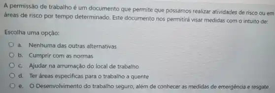 A permissão de trabalho é um documento que permite que possamos realizar atividades de risco ou em
áreas de risco por tempo determinado Este documento nos permitirá visar medidas com o intuito de:
Escolha uma opção:
a. Nenhuma das outras alternativas
b. Cumprir com as normas
c. Ajudar na arrumação do local de trabalho
d. Ter áreas especificas para o trabalho a quente
e. O Desenvolvimento do trabalho seguro, além de conhecer as medidas de emergência e resgate