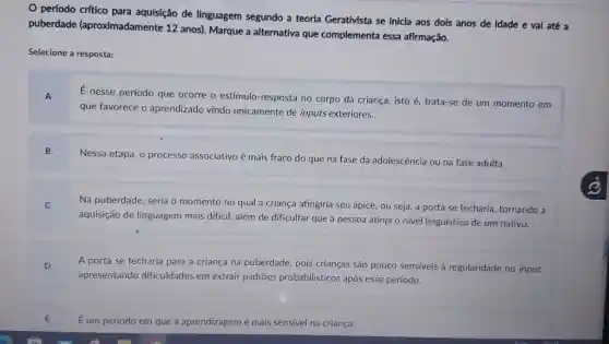 período crítico para aquisição de linguagem segundo a teoria Gerativista se inicia aos dois anos de idade e vai até a
puberdade (aproximadamente 12 anos). Marque a alternativa que complementa essa afirmação.
Selecione a resposta:
E
nesse período que ocorre o estímulo -resposta no corpo da criança, isto é trata-se de um momento em
que favorece o aprendizado vindo unicamente de inputs exteriores.
B
Nessa etapa, o processo associativo é mais fraco do que na fase da adolescência ou na fase adulta.
Na puberdade seria o momento no qual a criança atingiria seu ápice ou seja, a porta se fecharia tornando a
aquisição de linguagem mais difícil, além de dificultar que a pessoa atinja o nivel linguístico de um nativo.
D
A porta se fecharia para a criança na puberdade, pois crianças são pouco sensiveis à regularidade no input.
apresentando dificuldades em extrair padrões probabilisticos após esse período.
E
É um período em que a aprendizagem é mais sensivel na criança.