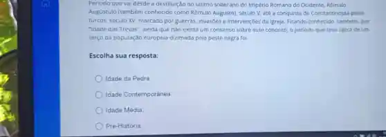 Período que vai desde a destituição do último soberano do Império Romano do Ocidente, Rômulo
Augustulo (também conhecido como Rômulo Augusto)século V, até a conquista de Constantinopla pelos
turcos, século XV marcado por guerras invasōes e intervenções da Igreja Ficando conhecido também, por
"Idade das Trevas"ainda que não exista um consenso sobre esse conceito, o período que teve cërca de um
terço da população europeia dizimada pela peste negra foi
Escolha sua resposta:
Idade da Pedra
Idade Contemporânea.
Idade Média.
Pré-História.