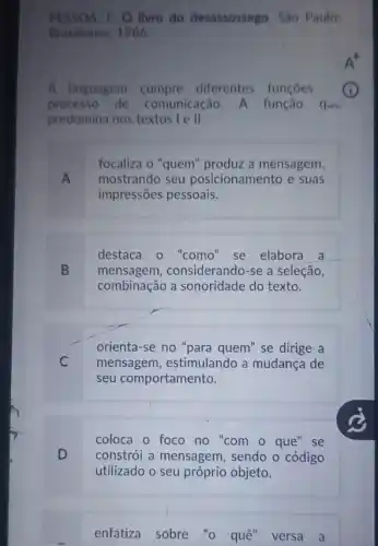 PESSOA, F. O livro do desassossego. São Paulo:
Brasiliense, 1986.
A linguagem cumpre diferentes funçoes
processo de comunicação. A função que
predomina nos textos I II
focaliza o "quem"produz a mensagem,
mostrando seu posicionamento e suas
impressões pessoais.
destaca o "como'se elabora a
B mensagem,considerando-se a seleção,
combinação sonoridade do texto.
orienta-se no "para quem" se dirige a
C mensagem, estimulando a mudanca de
seu comportamento.
coloca o foco no "com o que" se
constrói a mensagem , sendo o código
utilizado o seu próprio objeto.
enfatiza sobre "o quê" versa a