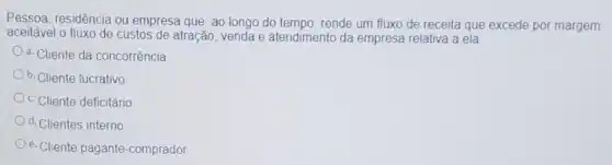 Pessoa, residência ou empresa que, ao longo do tempo, rende um fluxo de receita que excede por margem
aceitável o fluxo de custos de atração, venda e atendimento da empresa relativa a ela
a. Cliente da concorrência
b. Cliente lucrativo
c. Cliente deficitário
d. Clientes interno
e. Cliente pagante-comprador