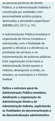 as pessoas jurídicas de Direito
Público, e a Administração Indireta é
constituída I por entidades com
personalidade jurídica própria,
destinadas a atividades específicas"
(MEIRELLES , 2017, p. 91).
A Administração Pública brasileira é
organizada de forma complexa e
estruturada , com a finalidade de
garantir a eficácia e a eficiência ina
prestação de serviços e na
implementação de políticas públicas.
Esta organização inclui tanto , a
Administração Direta I quanto a
Indireta , abrangendo a União, os
estados, os municípios e o Distrito
Federal.
Defina a estruture geral da
Administração Pública brasileira,
detalhando , a organização da
Administração Direta e da
Administração Indireta , explicitando