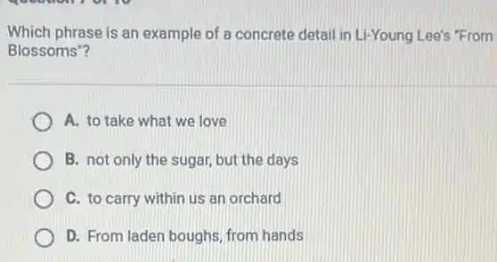 Which phrase is an example of a concrete detail in Li-Young Lee's "From
Blossoms"?
A. to take what we love
B. not only the sugar, but the days
C. to carry within us an orchard
D. From laden boughs from hands