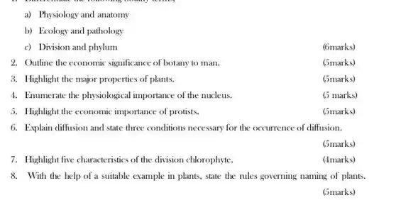 a) Physiology and anatomy
b) Ecology and pathology
c) Division and phylum
(6marks)
2. Outline the economic significance of botany to man.
3. Highlight the major properties of plants.
4. Enumerate the physiological importance of the nucleus.
5. Highlight the economic importance of protists.
(5marks)
6. Explain diffusion and state three conditions necessary for the occurrence of diffusion.
(5marks)
7. Highlight five characteristics of the division chlorophyte.
(4marks)
8. With the help of a suitable example in plants, state the rules governing naming of plants.
(5marks)