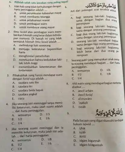 A. Pilihlah salah satu jawaban yang paling tepat!
1. Hak-hak yang tidak berhubungan dengan
harta peninggalan adalah __
A. untuk penyelesaiar kebutuhan mayat
B. untuk membantu tetangga
C. untuk pelaksanaan wasiat
D. untuk pembagian waris
E. untuk membayar utang mayat
2. Ilmu-farãid atau pembagian waris mem-
berikan hikmar yang besar dalam kehidu-
pan manusia. Di bawah ini yang tidak
termasuk hikmah ilmu faraid adalah __
A. melindung hak seseorang
B. menjaga keteraturan kepemilikan
harta
C. menghindari perselisihan
D. menekankan bahwa kedudukan laki-
laki lebih tinggi
E menumbuhkan ketenteramar dan
kedamaian
3. Pihak-pihak yang hanya mendapat waris
dengan furüg saja adalah __
A. saudara satu ibu
B. saudara tiri
C. saudara beda bapak
D. saudara angkat
E. cucu
4. Jika seorang istri meninggal tanpa memi-
liki keturuna n, maka jatah suami adalah
__ dari harta peninggalan.
A. semuanya
D. 1/3
B. 1/2
E. 1/6
C. 1/4
5. Jika seorang suami meninggal dan ia
memiliki keturunan, maka jatah istri ada-
lah __ dari harta peninggalan __
A. semuanya
D. 1/8
B. 1/2
E. 1/6
C. 1/4
6.
Arti dari potongan ayat tersebut adalah
__
A
bagi seorang laki-laki bagiannya
sama dengan bagian dua orang
perempuan
B. bagi seorang laki-laki bagiannya
sama dengan seorang perempuan
C. bagi dua orang laki-laki bagiannya
sama dengan seorang perempuan
D. seorang laki-laki mendapat bagian
sama dengan tiga orang perempuan
E. bagi seorang laki-laki bagiannya
lebih besar. dari dua orang pe-
rempuan
7. Seorang putri yang merupakan anak sema-
ta wayang mendapat bagian __ dari harta
peninggalan.
A. semuanya
D. 1/6
B. 1/2
E. 1/8
C. 1/4
8. Ahli waris yang mendapat bagian tertentu
disebut __
A. zawil arhām
B. zawil furüd
C. al-muwāris
D. 'asābah
E. nasāb
9.
Pada baca an yang digarisbawahi terdapat
hukum tajwid __
A. izhār
B. iqlab
C. ikhfa'
D. idgām bigunnah
E. idgām bilāgunnah