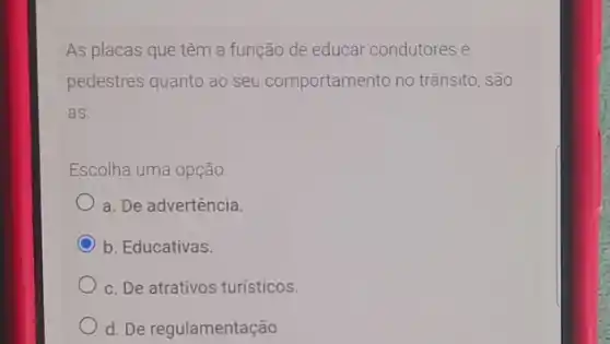 As placas que têm a função de educar condutores e
pedestres quanto ao seu comportamento no trânsito , são
as
Escolha uma opção:
a. De advertência
C b. Educativas.
c. De atrativos turísticos.
d. De regulamentação