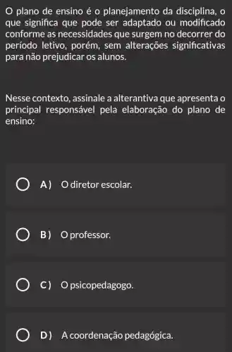 plano de ensino é o planejamento da disciplina, o
que significa que pode ser adaptado ou modificado
conforme as necessidades que surgem no decorrer do
período letivo , porém, sem alterações significativas
para não prejudicar os alunos.
Nesse contexto., assinale a alterantiva que apresenta o
principal responsável pela elaboração do plano de
ensino:
A) diretor escolar.
B) professor.
c) o psicopedagogo.
D ) ) A coordenação pedagógica.