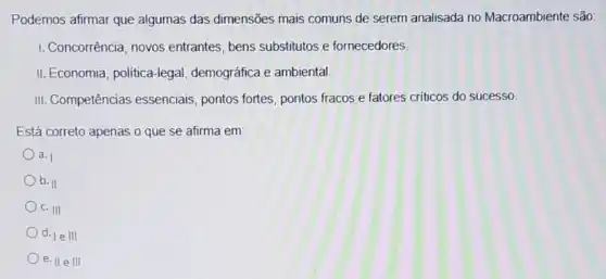 Podemos afirmar que algumas das dimensões mais comuns de serem analisada no Macroambiente são:
1. Concorrência, novos entrantes, bens substitutos e fornecedores.
II. Economia, politica-lega 1, demográfica e ambiental.
III. Competências essenciais, pontos fortes pontos fracos e fatores criticos do sucesso
Está correto apenas o que se afirma em:
a. I
b. II
c. III
d. le III
e. H e III