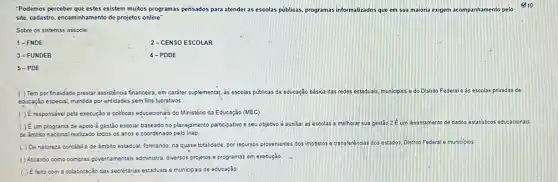 "Podemos perceber que estes existem muitos programas pensados para atender as escolas pủblicas, programas informatizados que em sua maioria exigem acompanhament pelo
es 10
site, cadastro, encaminhamento de projetos online
Sobre os sistemas associe:
1-FNDE
2-CENSO ESCOLAR
3-FUNDEB
4-PDDE
5-PDE
( ) Tem por finalidade prestar assisténcia financeira, em caráter suplementar, as escolas públicas da educação básica das redes estaduais, municipais e do Distrito Federale as escolas privadas de
educação especial, mantida por entidades sem fins lucrativos
( ) Éresponsável pela execução e politicas educacionais do Ministério da Educação (MEC)
( ) Éum programa de apoio à gestão escolar baseado no planejamento participativo e seu objetivo é auxiliar as escolas a melhorar sua gestão 2 E um levantament de dados estatisticos educacionals
de ambito nacional realizado todos os anos e coordenado pelo Inep
( ) De natureza contábile de âmbito estadual, formando na quase totalidade, por recursos provenientes dos impóstos
transferências dos estados, Distrito Federal I e municipios
Atuando como compras governamentai administra, diversos projetos e programas em execução
( ) Efeito com a colaboração das secretarias estaduasi e municipais de educação