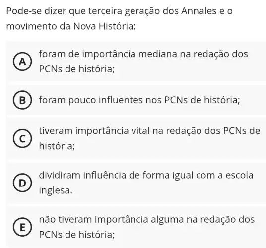 Pode-se dizer que terceira geração dos Annales e o
movimento da Nova História:
A
foram de importância mediana na redação dos
r
PCNs de história;
B foram pouco influentes nos PCNs de história;
C
tiveram importancia vital na redação dos PCNs de
c
história;
D
inglesa.
(D)
dividiram influência de forma igual com a escola
E
não tiveram importância alguma na redação dos
E