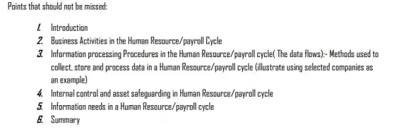 Points that should not be missed:
I. Introduction
2. Business Activities in the Human Resource/payroll Lycle
3. Information processing Procedures in the Human Resource/payroll cycle( The data flows):- Methods used to
collect, store and process data in a Human Resource/payroll cycle (illustrate using selected companies as
an example)
4. Internal control and asset safeguarding in Human Resource /payroll cycle
5. Information needs in a Human Resource/payroll cycle
6. Summary