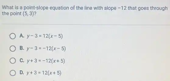 What is a point-slope equation of the line with slope -12 that goes through
the point (5,3)
A. y-3=12(x-5)
B y-3=-12(x-5)
C. y+3=-12(x+5)
D. y+3=12(x+5)