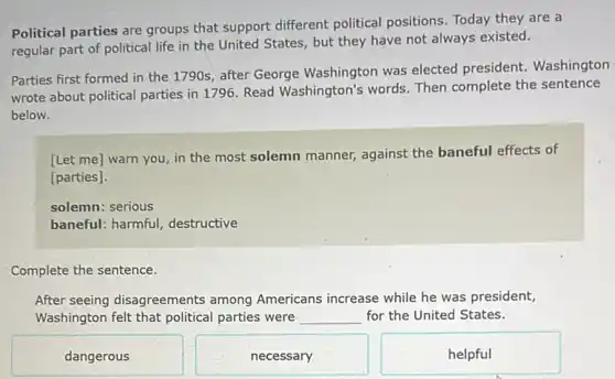 Political parties are groups that support different political positions. Today they are a
regular part of political life in the United States, but they have not always existed.
Parties first formed in the 1790s, after George Washington was elected president. Washington
wrote about political parties in 1796. Read Washington's words. Then complete the sentence
below.
[Let me] warn you in the most solemn manner, against the baneful effects of
[parties].
solemn: serious
baneful: harmful,destructive
Complete the sentence.
After seeing disagreements among Americans increase while he was president,
Washington felt that political parties were __ for the United States.
dangerous
necessary
helpful