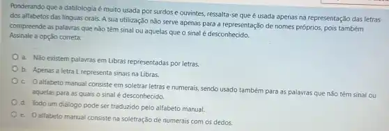 Ponderando que a datilologia é muito usada por surdos e ouvintes, ressalta -se que é usada apenas na representação das letras
dos alfabetos das línguas orais. A sua utilização não serve apenas para a representação de nomes próprios, pois também
compreende as palavras que não têm sinal ou aquelas que o sinal é desconhecido.
Assinale a opção correta:
a. Não existem palavras em Libras representadas por letras.
b. Apenas a letra L representa sinais na Libras,
c. O alfabeto manual consiste em soletrar letras e numerais, sendo usado também para as palavras que não têm sinal ou
aquelas para as quais o sinal é desconhecido.
d. Todo um diálogo pode ser traduzido pelo alfabeto manual.
e. Oalfabeto manual consiste na soletração de numerais com os dedos.