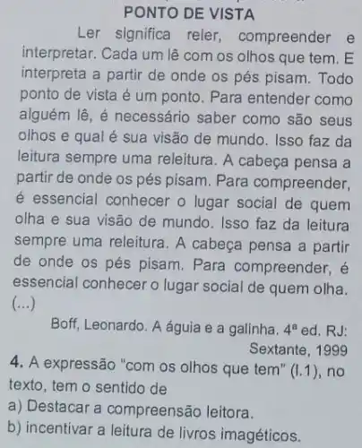 PONTO DE VISTA
Ler significa reler compreender e
interpretar. Cada um lệ com os olhos que tem.E
interpreta a partir de onde os pés pisam Todo
ponto de vista é um ponto. Para entender como
alguém lê, é necessário saber como são seus
olhos e qual é sua visão de mundo Isso faz da
leitura sempre uma releitura. A cabeça pensa a
partir de onde os pés pisam. Para compreender,
é essencial conhecer o lugar social de quem
olha e sua visão de mundo. Isso faz da leitura
sempre uma releitura. A cabeça pensa a partir
de onde os pés pisam. Para compreender, é
essencial conhecer o lugar social de quem olha.
()
Boff, Leonardo. A águia e a galinha. 4^aed RJ:
Sextante, 1999
4. A expressão "com os olhos que tem" (1.1) ,no
texto, tem o sentido de